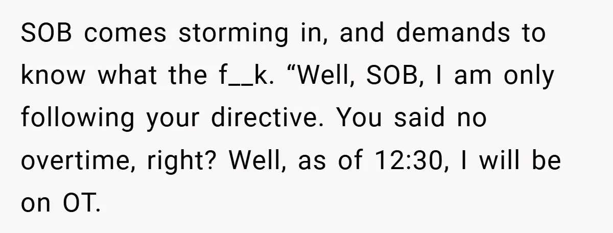 SOB comes storming in, and demands to know what the f__k. “Well, SOB, I am only following your directive. You said no overtime, right? Well, as of 12:30, I will...