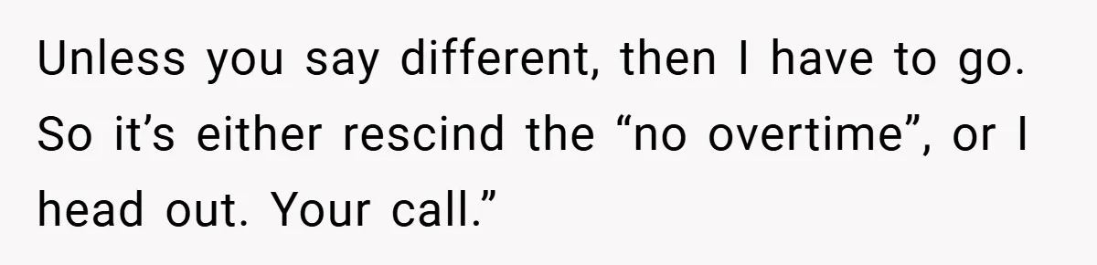 Unless you say different, then I have to go. So it’s either rescind the “no overtime”, or I head out. Your call.”