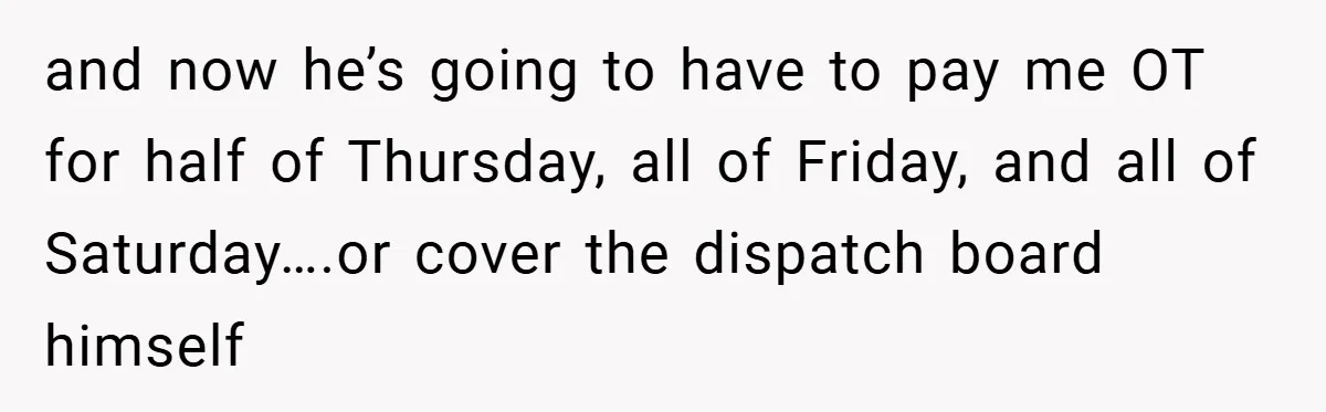 and now he’s going to have to pay me OT for half of Thursday, all of Friday, and all of Saturday….or cover the dispatch board himself