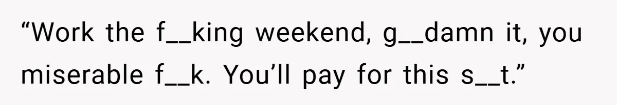 “Work the f__king weekend, g__damn it, you miserable f__k. You’ll pay for this s__t.”