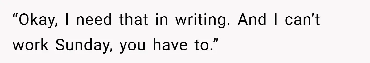 “Okay, I need that in writing. And I can’t work Sunday, you have to.”