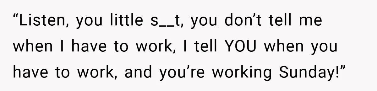 “Listen, you little s__t, you don’t tell me when I have to work, I tell YOU when you have to work, and you’re working Sunday!”