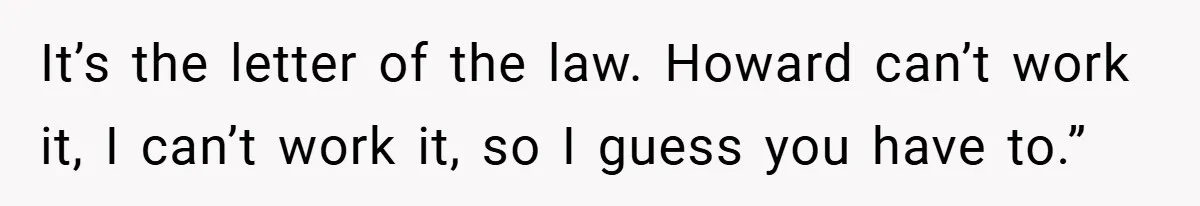 It’s the letter of the law. Howard can’t work it, I can’t work it, so I guess you have to.”