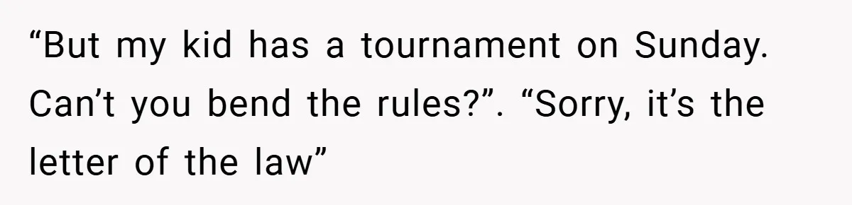 “But my kid has a tournament on Sunday. Can’t you bend the rules?”. “Sorry, it’s the letter of the law”