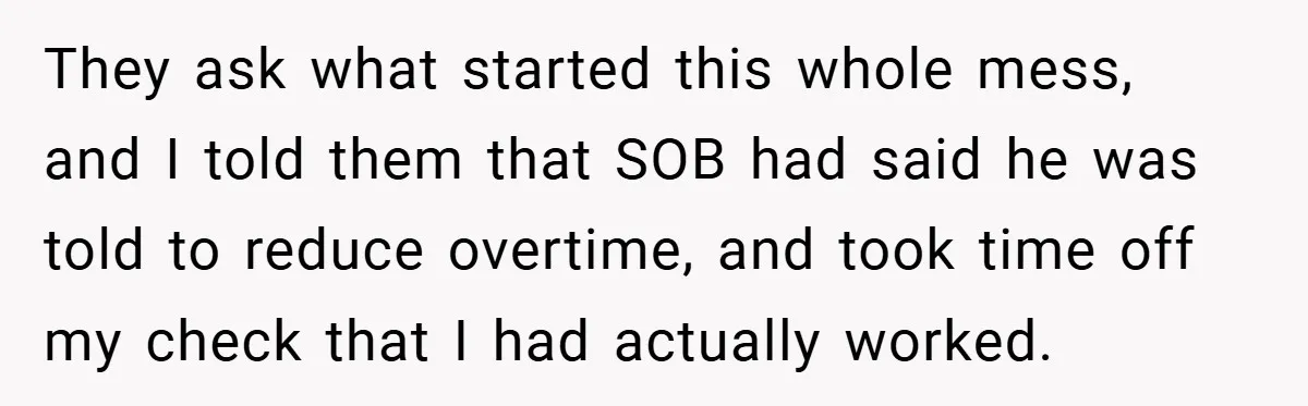 They ask what started this whole mess, and I told them that SOB had said he was told to reduce overtime, and took time off my check that I had...