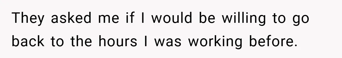 They asked me if I would be willing to go back to the hours I was working before.