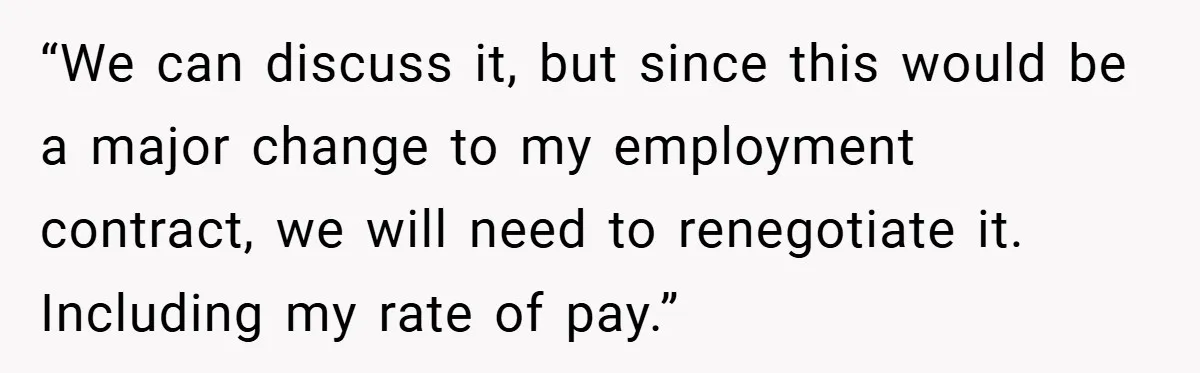 “We can discuss it, but since this would be a major change to my employment contract, we will need to renegotiate it. Including my rate of pay.”