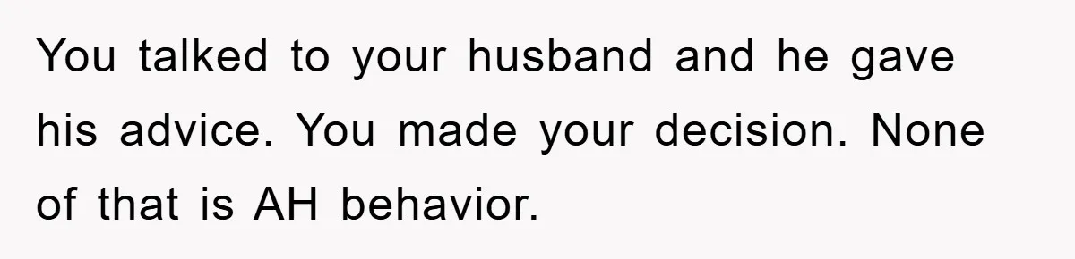 You talked to your husband and he gave his advice. You made your decision. None of that is AH behavior.