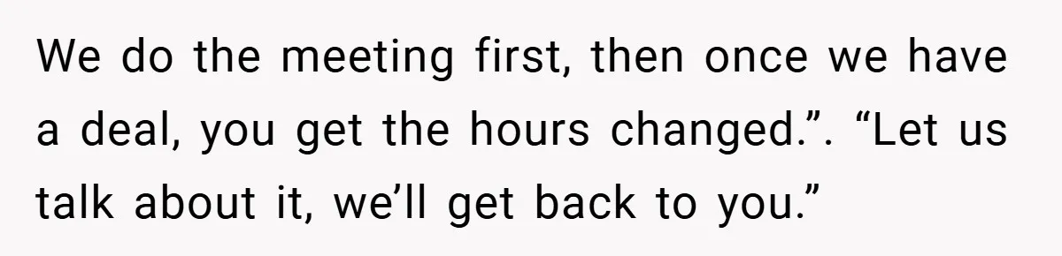 We do the meeting first, then once we have a deal, you get the hours changed.”. “Let us talk about it, we’ll get back to you.”
