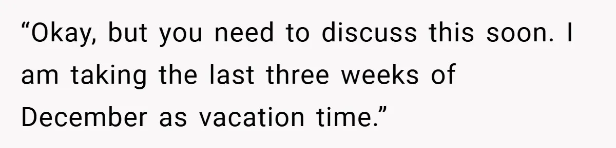 “Okay, but you need to discuss this soon. I am taking the last three weeks of December as vacation time.”
