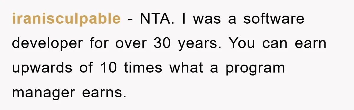 iranisculpable − NTA. I was a software developer for over 30 years. You can earn upwards of 10 times what a program manager earns.