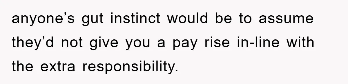 anyone’s gut instinct would be to assume they’d not give you a pay rise in-line with the extra responsibility.