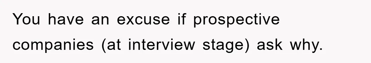 You have an excuse if prospective companies (at interview stage) ask why.