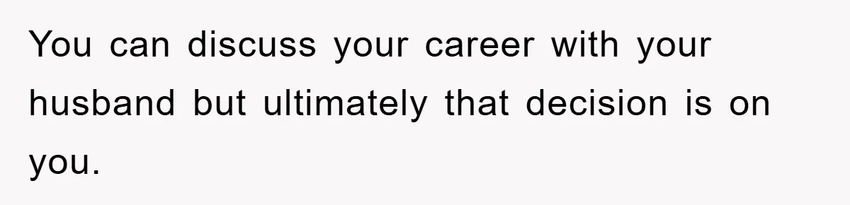You can discuss your career with your husband but ultimately that decision is on you.