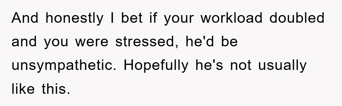 And honestly I bet if your workload doubled and you were stressed, he'd be unsympathetic. Hopefully he's not usually like this.