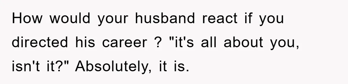 How would your husband react if you directed his career ? "it's all about you, isn't it?" Absolutely, it is.