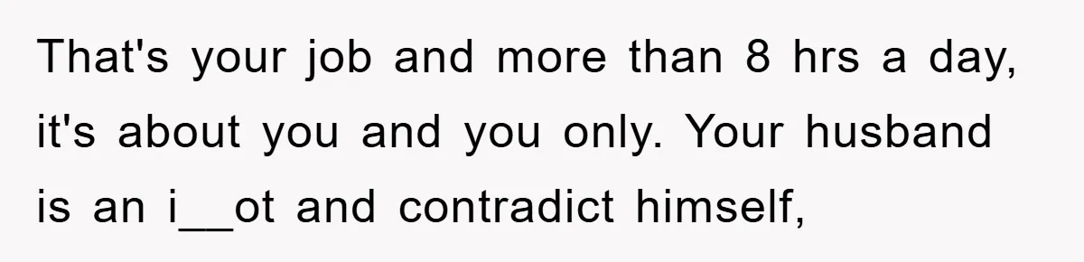 That's your job and more than 8 hrs a day, it's about you and you only. Your husband is an i__ot and contradict himself,