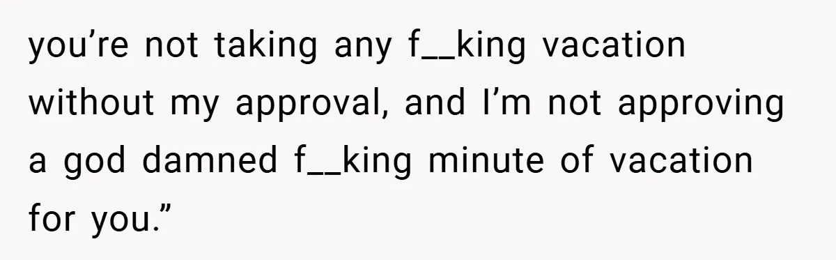 you’re not taking any f__king vacation without my approval, and I’m not approving a god damned f__king minute of vacation for you.”