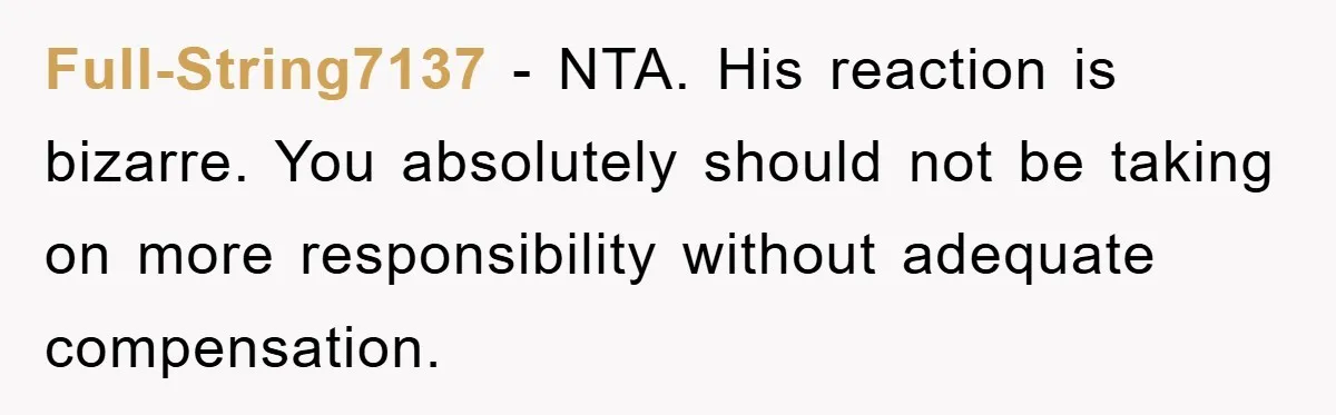 Full-String7137 − NTA. His reaction is bizarre. You absolutely should not be taking on more responsibility without adequate compensation.