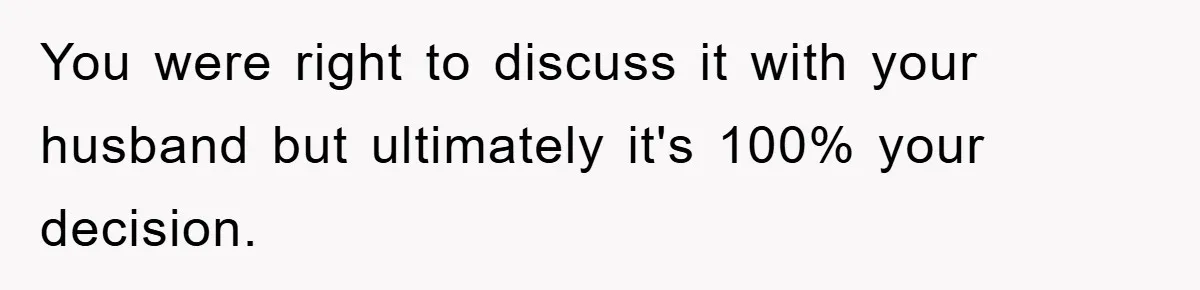 You were right to discuss it with your husband but ultimately it's 100% your decision.