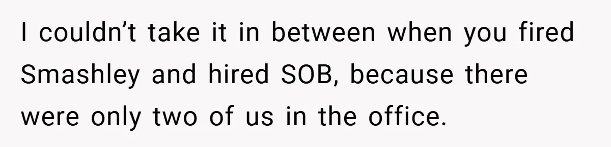 I couldn’t take it in between when you fired Smashley and hired SOB, because there were only two of us in the office.