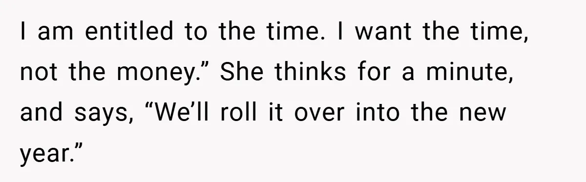 I am entitled to the time. I want the time, not the money.” She thinks for a minute, and says, “We’ll roll it over into the new year.”