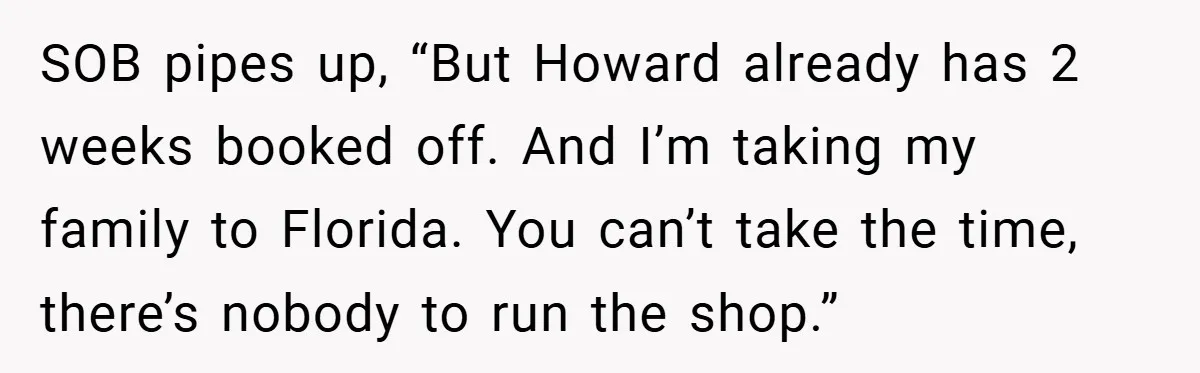 SOB pipes up, “But Howard already has 2 weeks booked off. And I’m taking my family to Florida. You can’t take the time, there’s nobody to run the shop.”