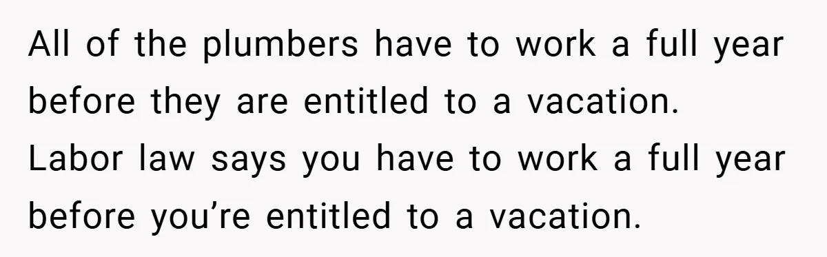 All of the plumbers have to work a full year before they are entitled to a vacation. Labor law says you have to work a full year before you’re entitled...
