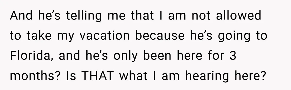 And he’s telling me that I am not allowed to take my vacation because he’s going to Florida, and he’s only been here for 3 months? Is THAT what I...