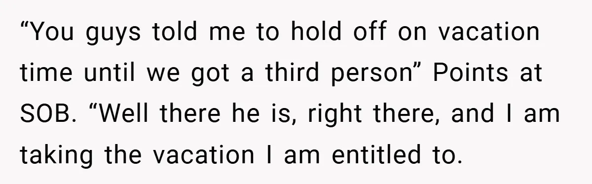 “You guys told me to hold off on vacation time until we got a third person” Points at SOB. “Well there he is, right there, and I am taking the...