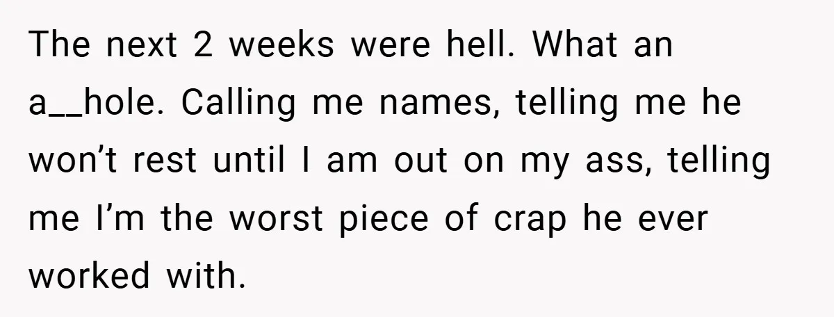 The next 2 weeks were hell. What an a__hole. Calling me names, telling me he won’t rest until I am out on my ass, telling me I’m the worst piece...