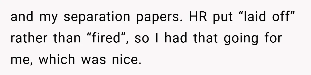 and my separation papers. HR put “laid off” rather than “fired”, so I had that going for me, which was nice.