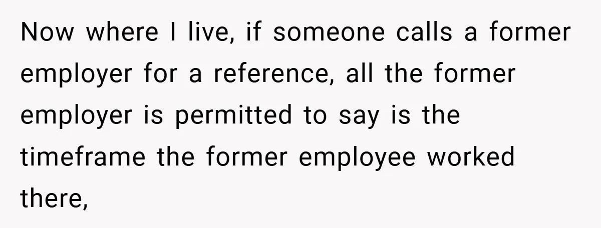 Now where I live, if someone calls a former employer for a reference, all the former employer is permitted to say is the timeframe the former employee worked there,