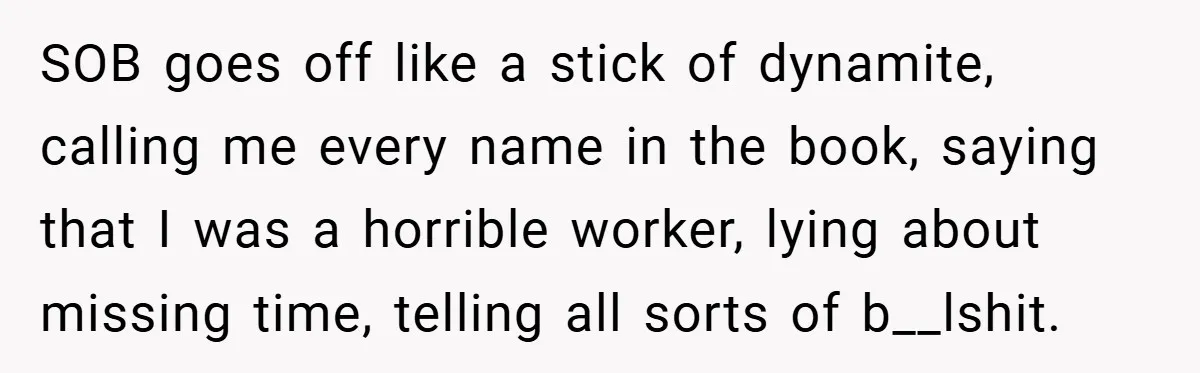 SOB goes off like a stick of dynamite, calling me every name in the book, saying that I was a horrible worker, lying about missing time, telling all sorts of...