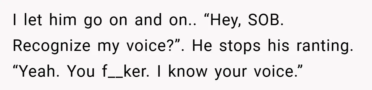 I let him go on and on.. “Hey, SOB. Recognize my voice?”. He stops his ranting. “Yeah. You f__ker. I know your voice.”