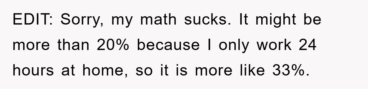 Man Working From Home “Trains” His Wife Like A Cat During Meetings, Internet Divided EDIT: Sorry, my math sucks. It might be more than 20% because I only work 24 hours at home, so it is more like 33%. 