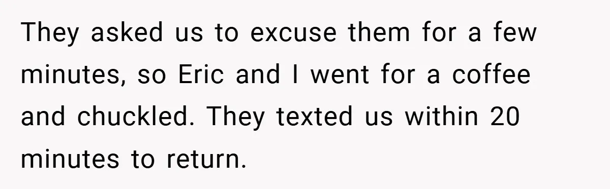 They asked us to excuse them for a few minutes, so Eric and I went for a coffee and chuckled. They texted us within 20 minutes to return.