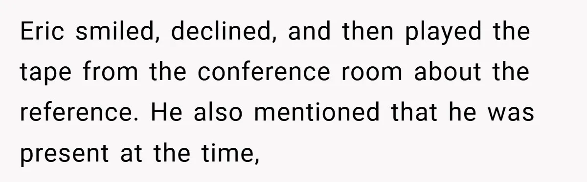 Eric smiled, declined, and then played the tape from the conference room about the reference. He also mentioned that he was present at the time,