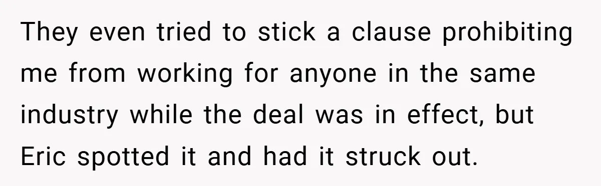They even tried to stick a clause prohibiting me from working for anyone in the same industry while the deal was in effect, but Eric spotted it and had it...