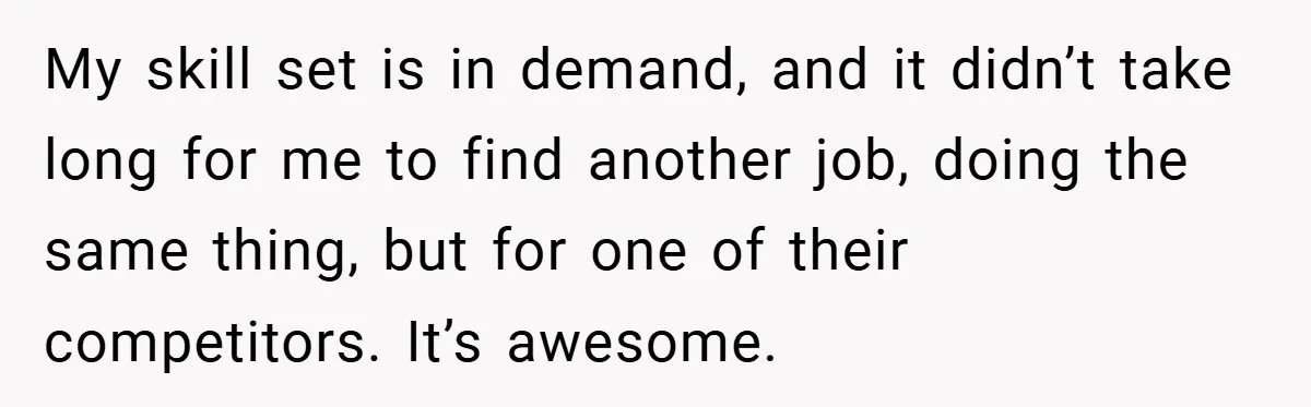 My skill set is in demand, and it didn’t take long for me to find another job, doing the same thing, but for one of their competitors. It’s awesome.