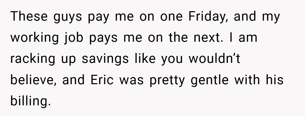These guys pay me on one Friday, and my working job pays me on the next. I am racking up savings like you wouldn’t believe, and Eric was pretty gentle...