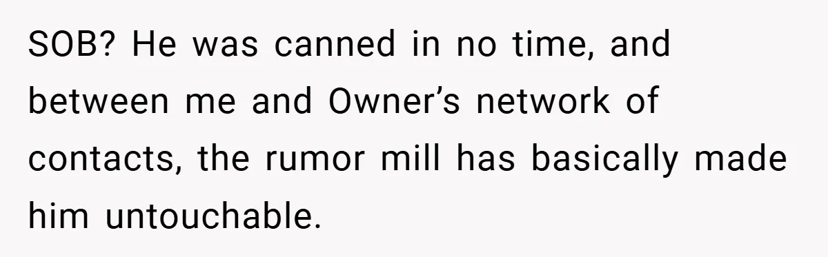 SOB? He was canned in no time, and between me and Owner’s network of contacts, the rumor mill has basically made him untouchable.