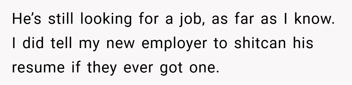 He’s still looking for a job, as far as I know. I did tell my new employer to shitcan his resume if they ever got one.