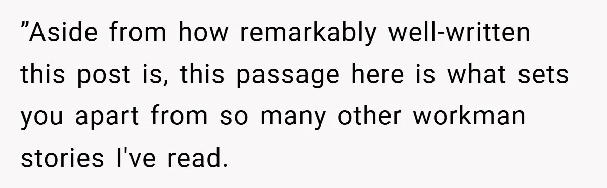 ”Aside from how remarkably well-written this post is, this passage here is what sets you apart from so many other workman stories I've read.