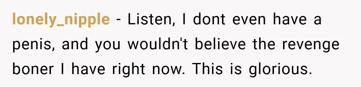 lonely_nipple − Listen, I dont even have a penis, and you wouldn't believe the revenge boner I have right now. This is glorious.