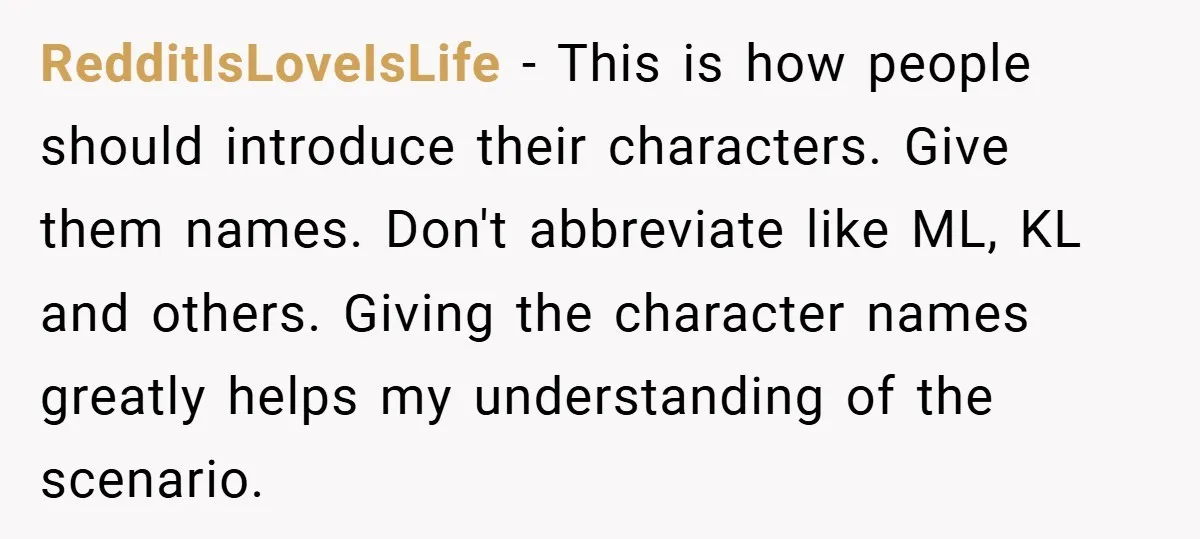 RedditIsLoveIsLife − This is how people should introduce their characters. Give them names. Don't abbreviate like ML, KL and others. Giving the character names greatly helps my understanding of the...