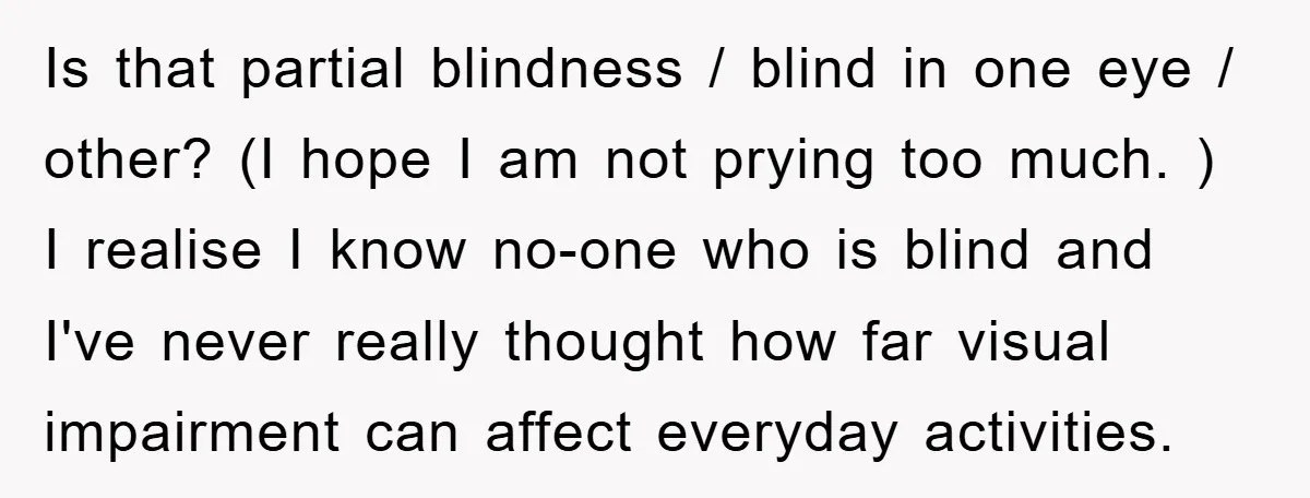 Is that partial blindness / blind in one eye / other? (I hope I am not prying too much. ) I realise I know no-one who is blind and I've...
