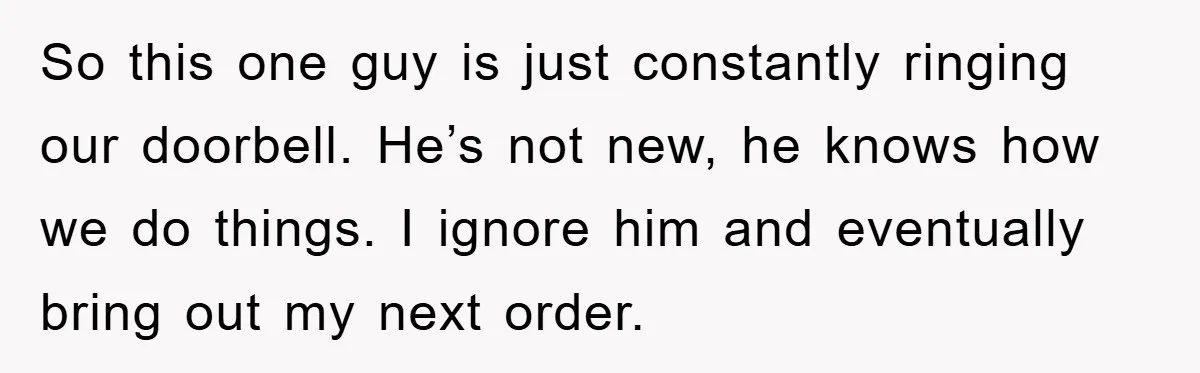 So this one guy is just constantly ringing our doorbell. He’s not new, he knows how we do things. I ignore him and eventually bring out my next order.