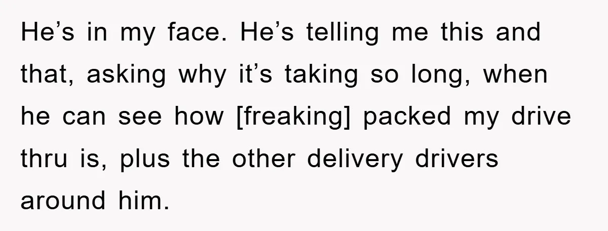 He’s in my face. He’s telling me this and that, asking why it’s taking so long, when he can see how [freaking] packed my drive thru is, plus the other...