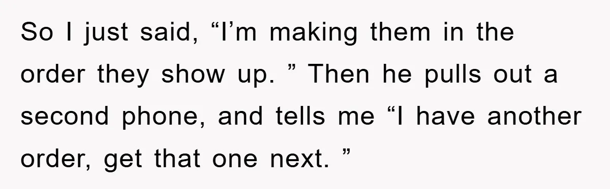 So I just said, “I’m making them in the order they show up. ” Then he pulls out a second phone, and tells me “I have another order, get that...